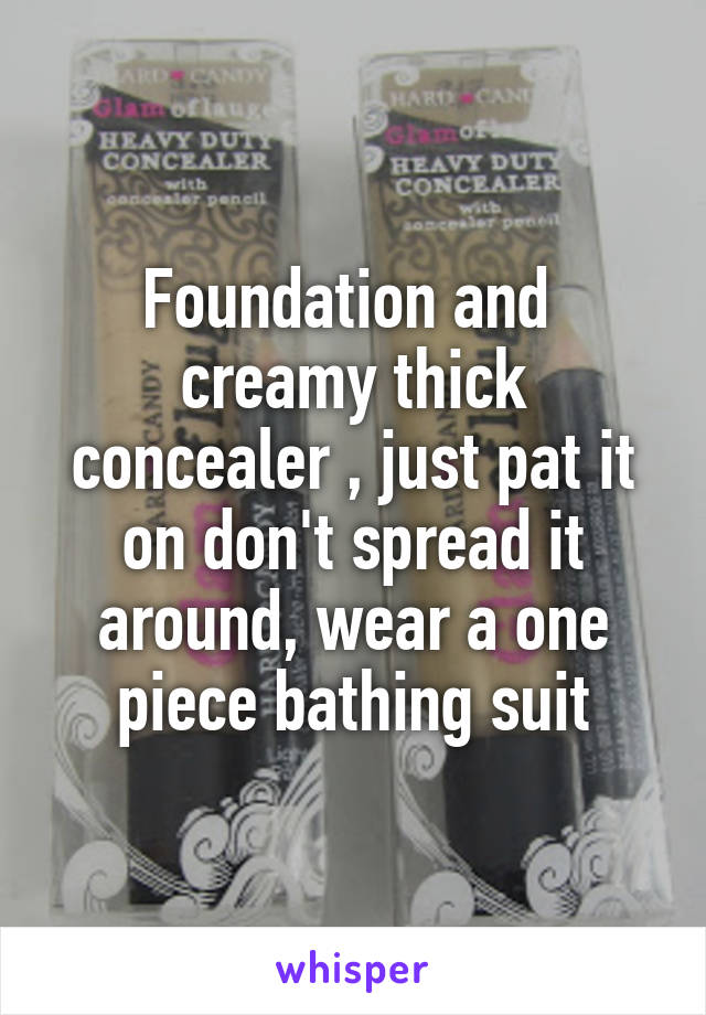 Foundation and  creamy thick concealer , just pat it on don't spread it around, wear a one piece bathing suit