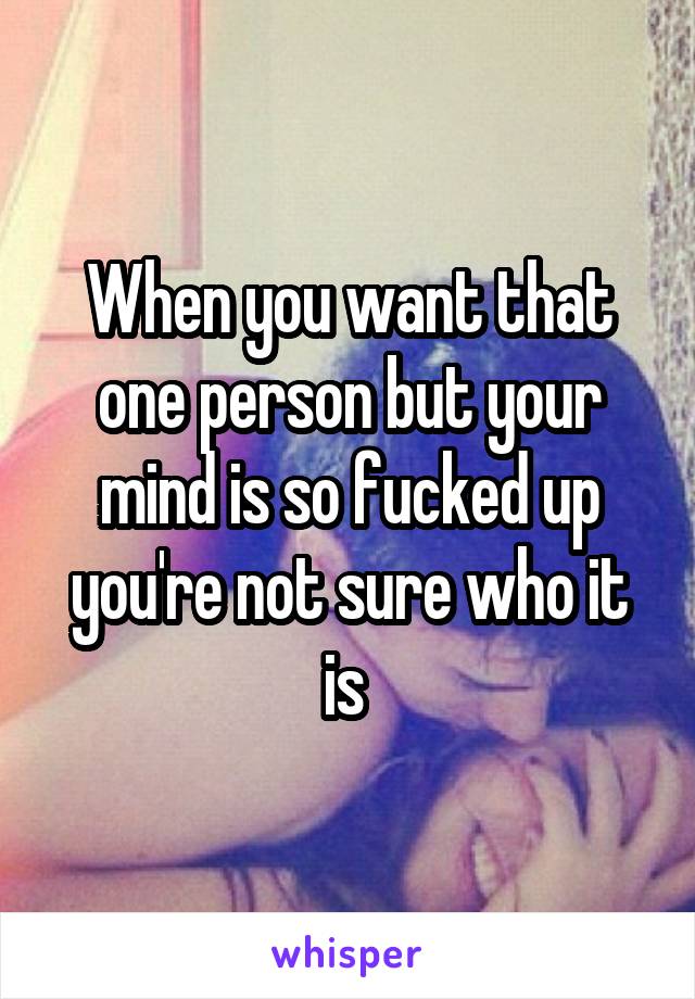 When you want that one person but your mind is so fucked up you're not sure who it is 