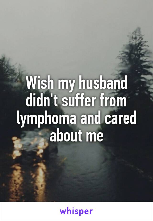 Wish my husband didn't suffer from lymphoma and cared about me