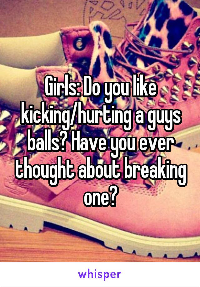 Girls: Do you like kicking/hurting a guys balls? Have you ever thought about breaking one?