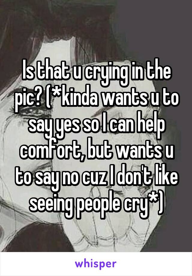Is that u crying in the pic? (*kinda wants u to say yes so I can help comfort, but wants u to say no cuz I don't like seeing people cry*)