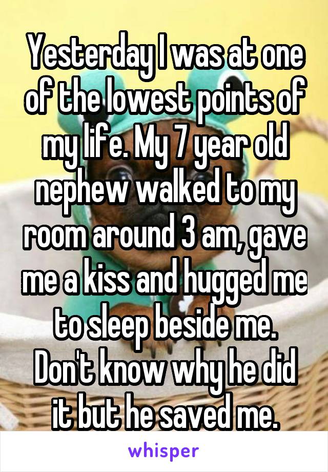 Yesterday I was at one of the lowest points of my life. My 7 year old nephew walked to my room around 3 am, gave me a kiss and hugged me to sleep beside me.
Don't know why he did it but he saved me.