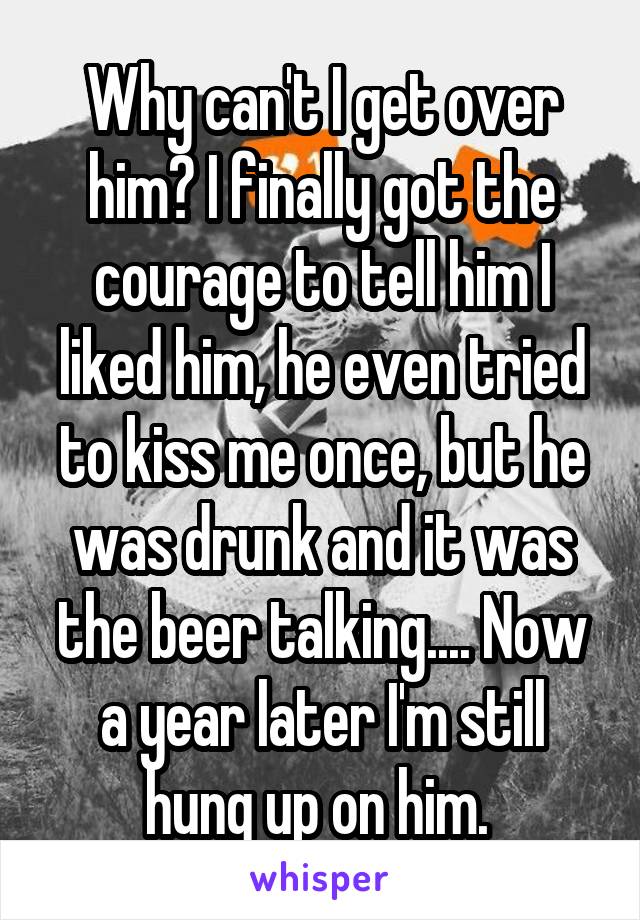 Why can't I get over him? I finally got the courage to tell him I liked him, he even tried to kiss me once, but he was drunk and it was the beer talking.... Now a year later I'm still hung up on him. 