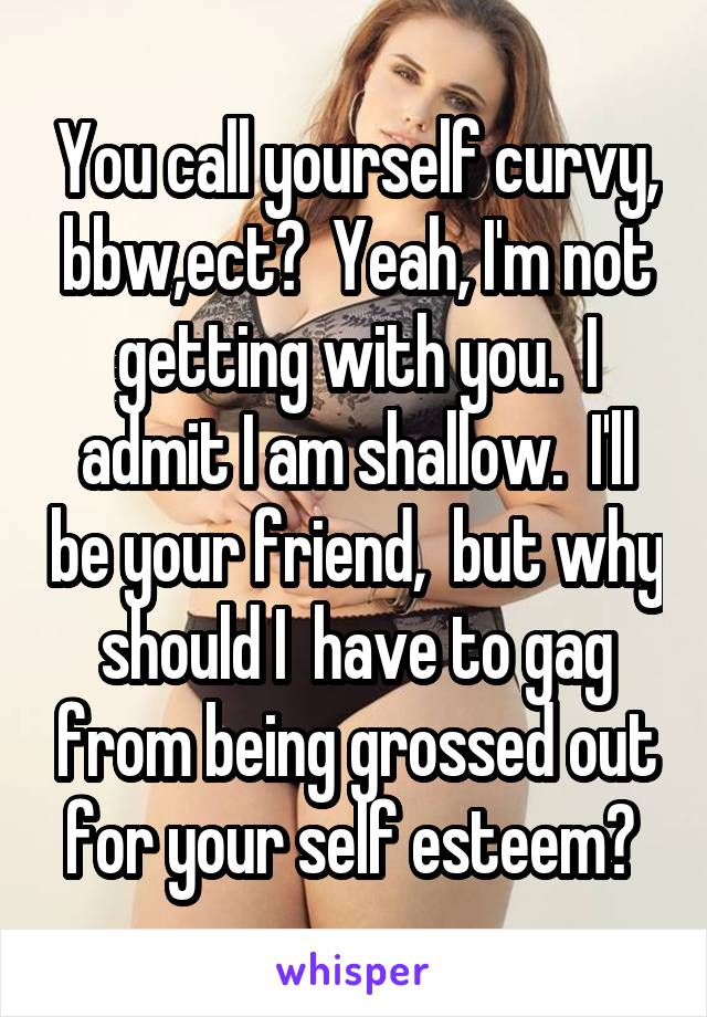 You call yourself curvy, bbw,ect?  Yeah, I'm not getting with you.  I admit I am shallow.  I'll be your friend,  but why should I  have to gag from being grossed out for your self esteem? 