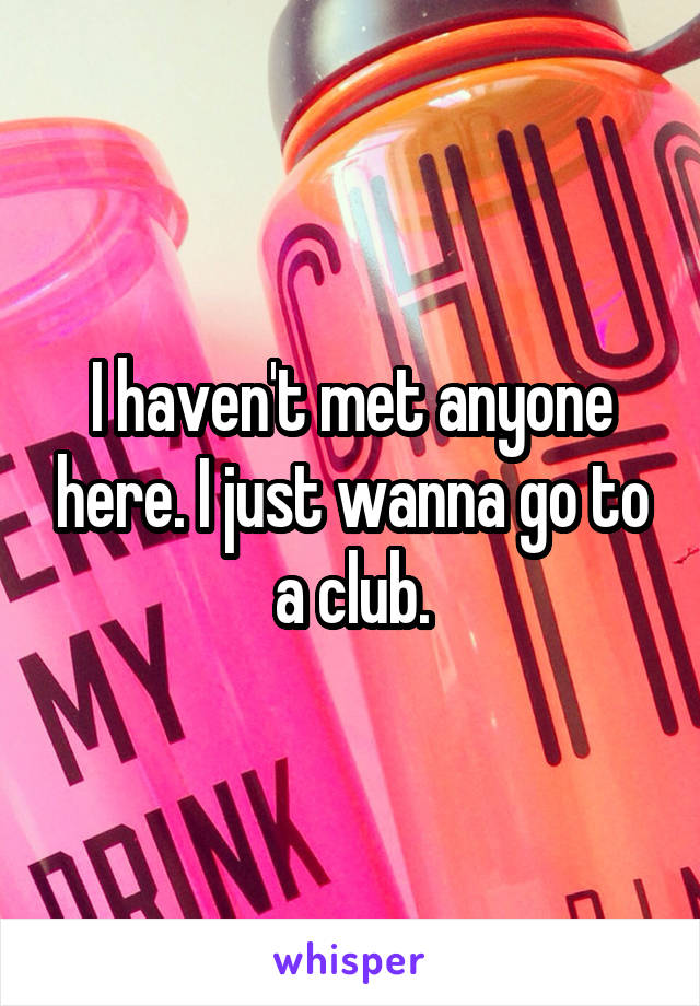 I haven't met anyone here. I just wanna go to a club.