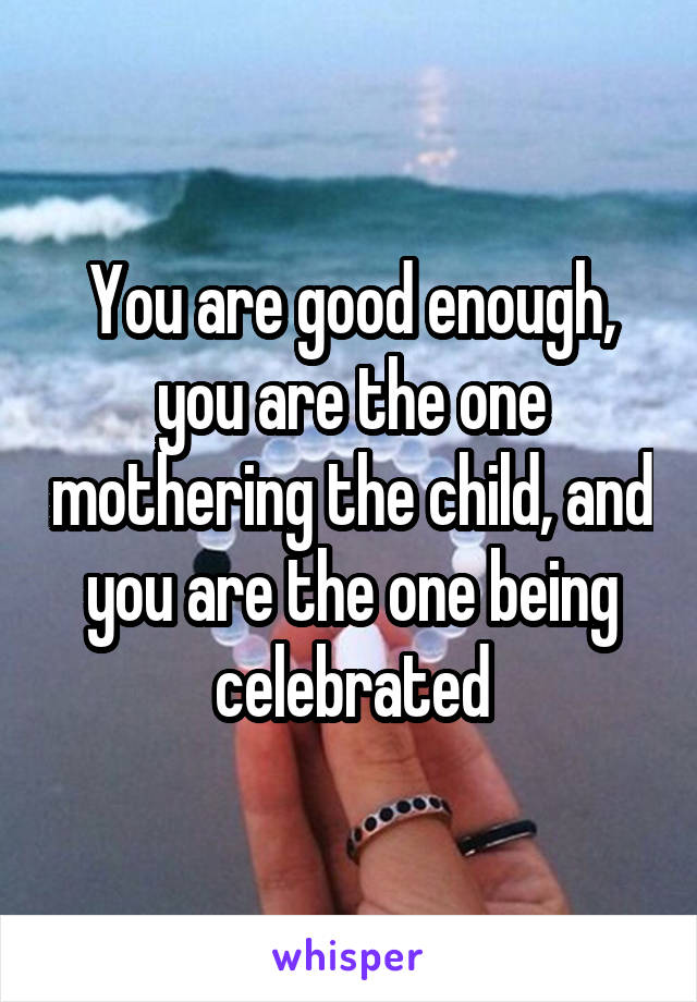 You are good enough, you are the one mothering the child, and you are the one being celebrated