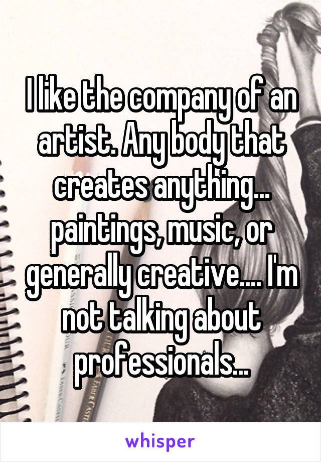 I like the company of an artist. Any body that creates anything... paintings, music, or generally creative.... I'm not talking about professionals...