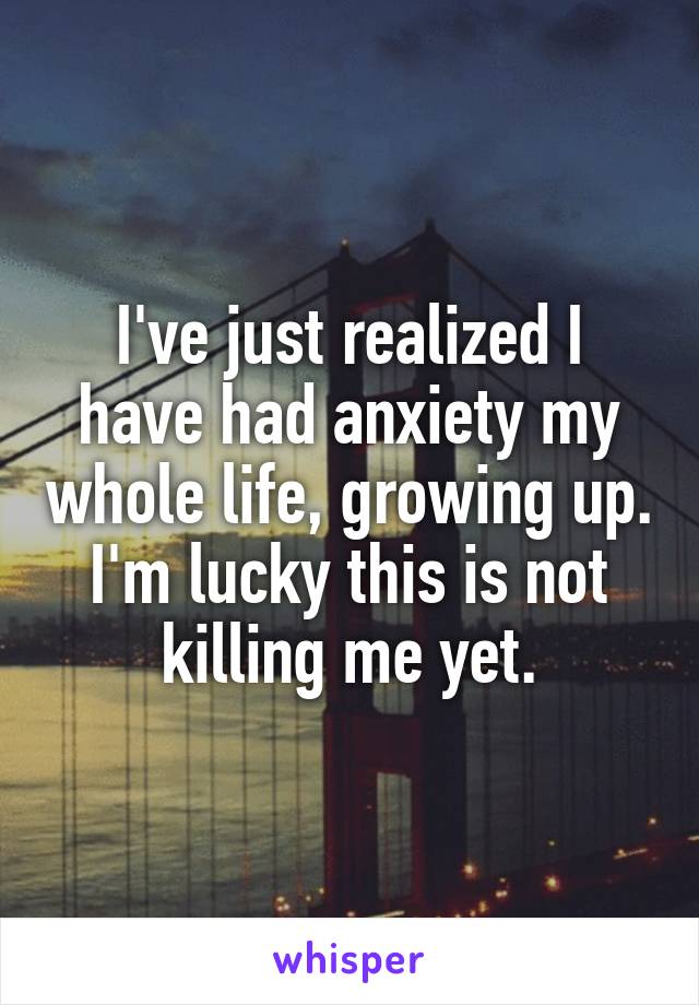 I've just realized I have had anxiety my whole life, growing up. I'm lucky this is not killing me yet.