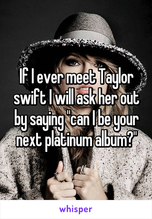 If I ever meet Taylor swift I will ask her out by saying "can I be your next platinum album?"