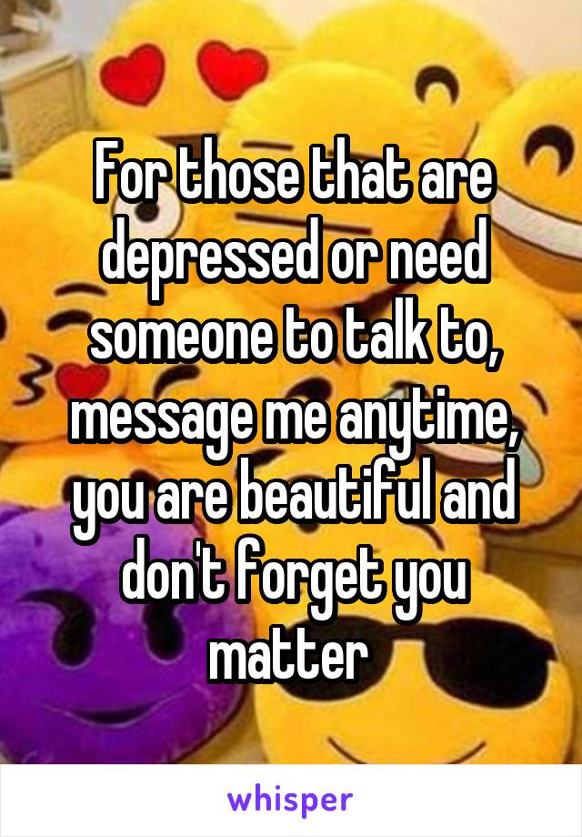 For those that are depressed or need someone to talk to, message me anytime, you are beautiful and don't forget you matter 