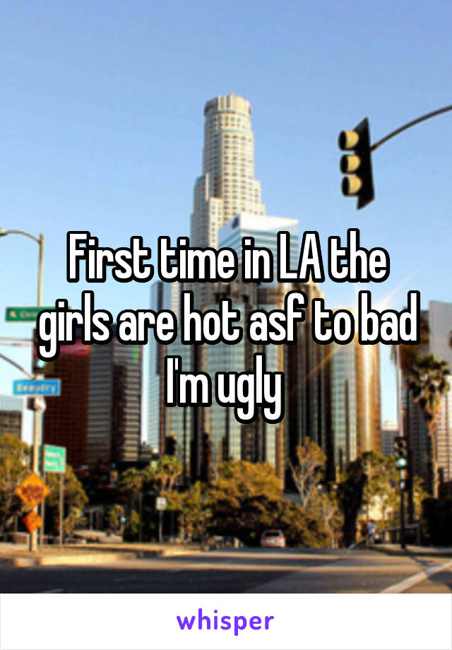 First time in LA the girls are hot asf to bad I'm ugly 