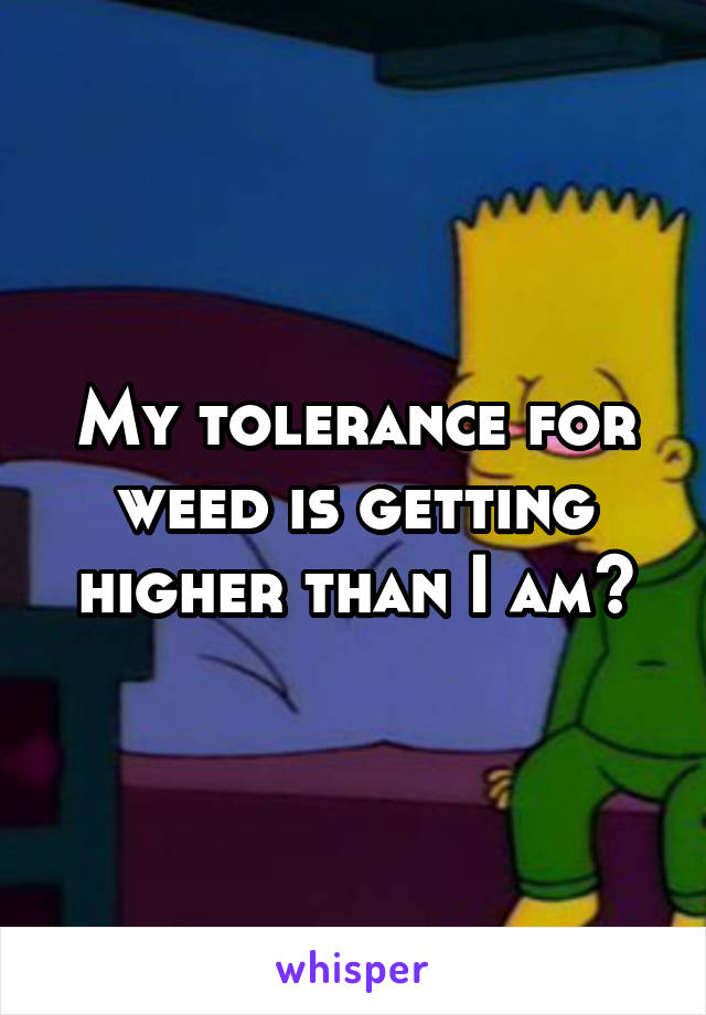 My tolerance for weed is getting higher than I am😂