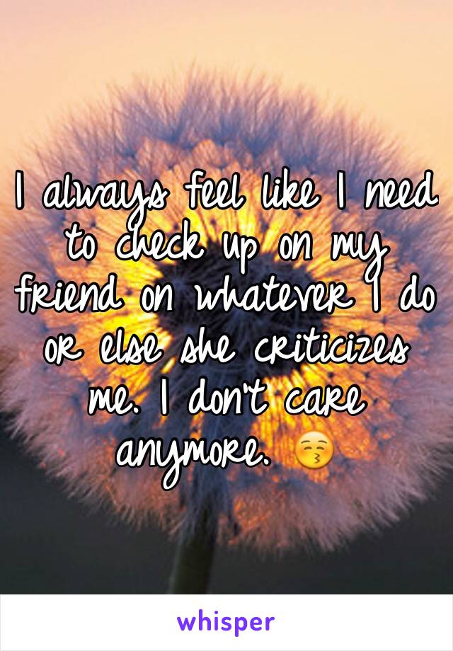 I always feel like I need to check up on my friend on whatever I do or else she criticizes me. I don't care anymore. 😚