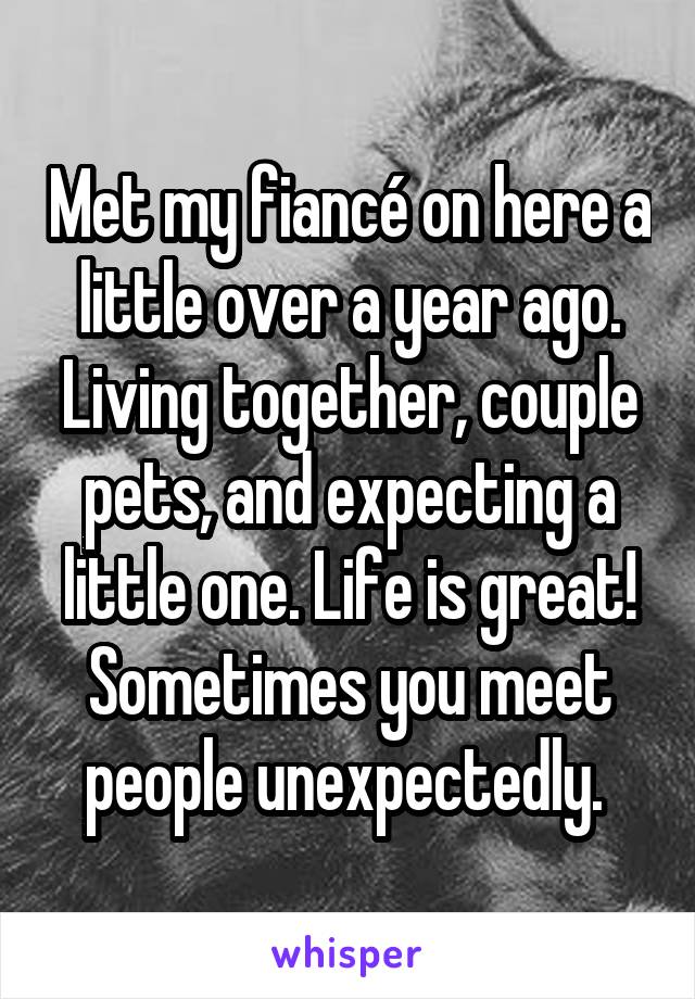 Met my fiancé on here a little over a year ago. Living together, couple pets, and expecting a little one. Life is great! Sometimes you meet people unexpectedly. 