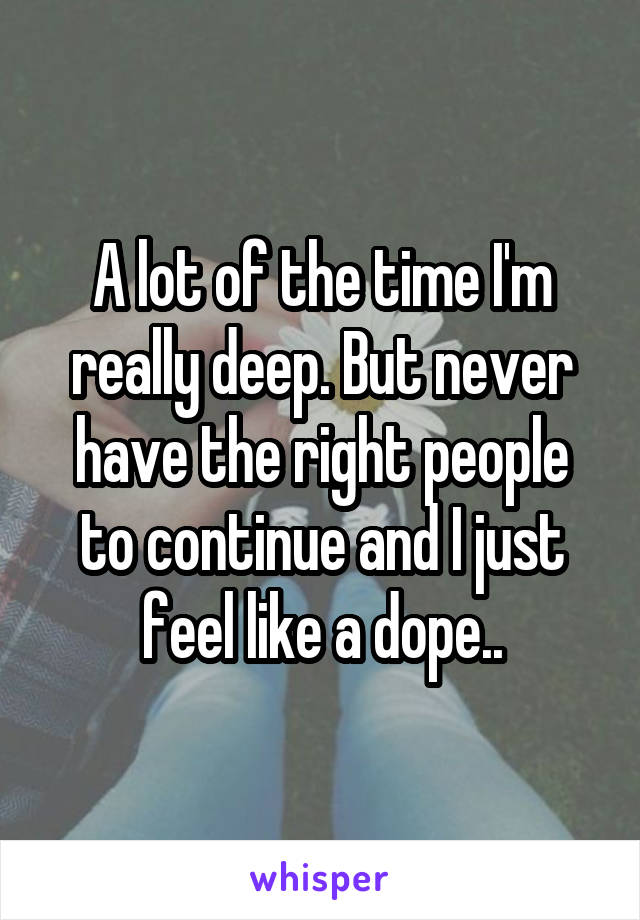 A lot of the time I'm really deep. But never have the right people to continue and I just feel like a dope..