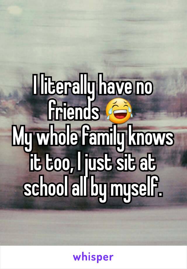 I literally have no friends 😂 
My whole family knows it too, I just sit at school all by myself.