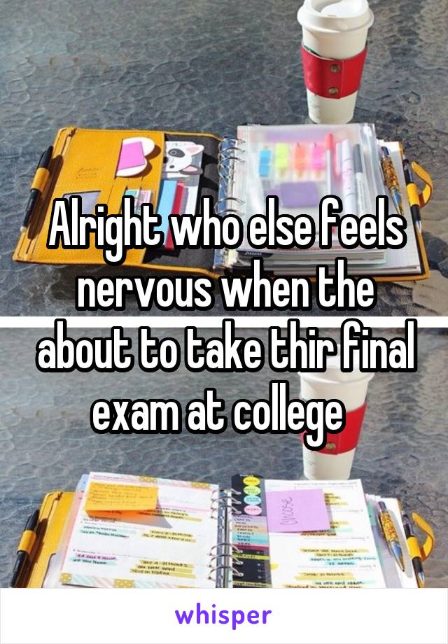 Alright who else feels nervous when the about to take thir final exam at college  