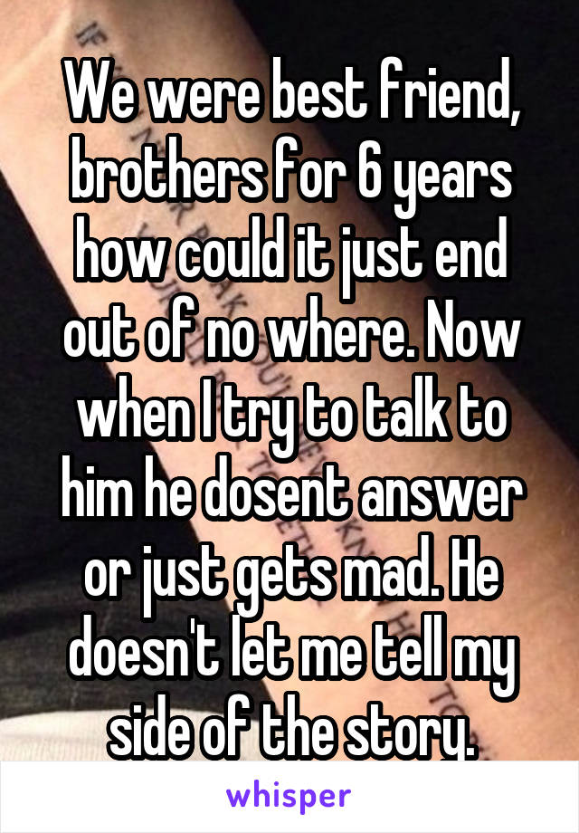 We were best friend, brothers for 6 years how could it just end out of no where. Now when I try to talk to him he dosent answer or just gets mad. He doesn't let me tell my side of the story.