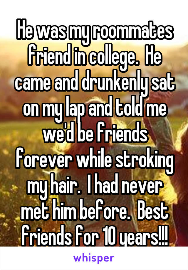 He was my roommates friend in college.  He came and drunkenly sat on my lap and told me we'd be friends forever while stroking my hair.  I had never met him before.  Best friends for 10 years!!!