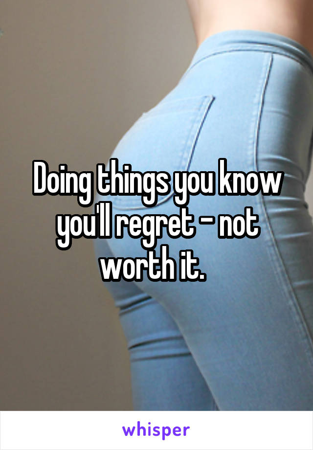 Doing things you know you'll regret - not worth it.  