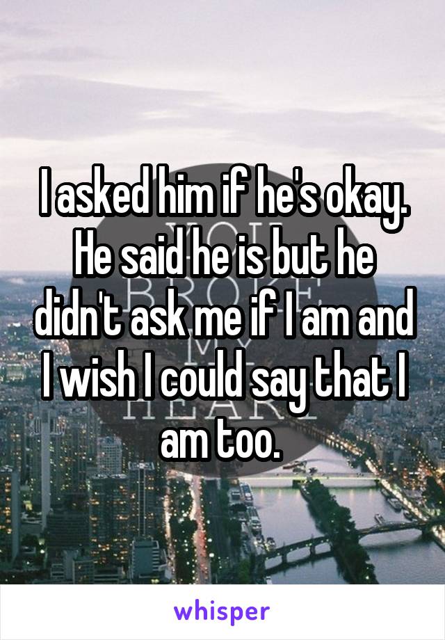 I asked him if he's okay. He said he is but he didn't ask me if I am and I wish I could say that I am too. 