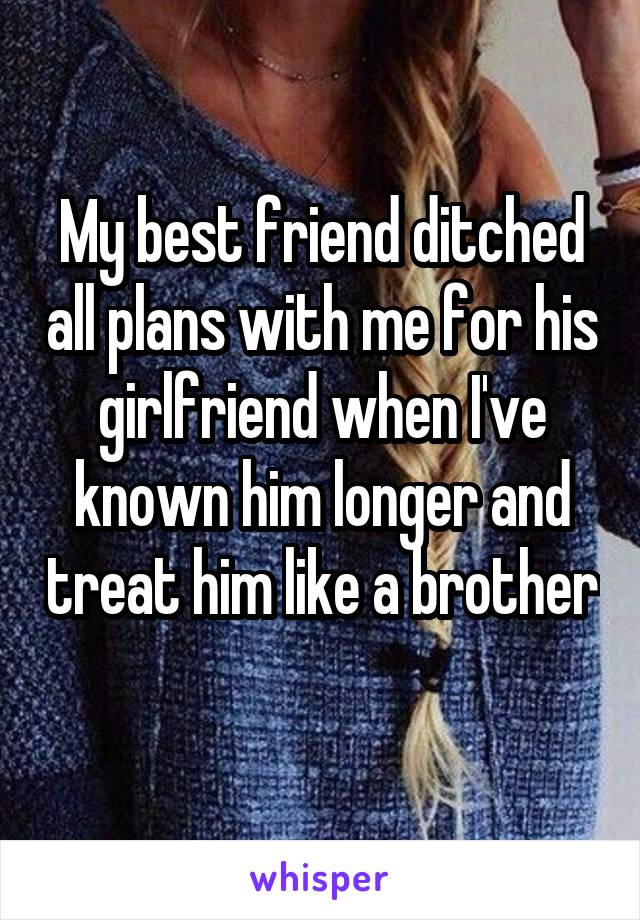 My best friend ditched all plans with me for his girlfriend when I've known him longer and treat him like a brother 