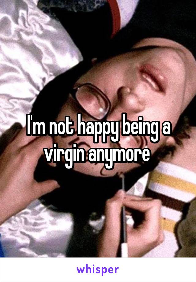 I'm not happy being a virgin anymore 