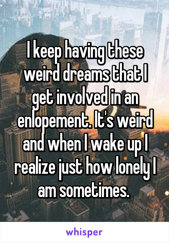 I keep having these weird dreams that I get involved in an enlopement. It's weird and when I wake up I realize just how lonely I am sometimes. 