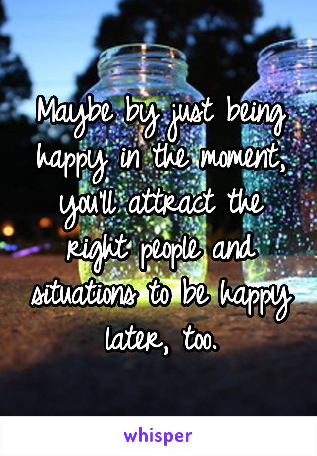 Maybe by just being happy in the moment, you'll attract the right people and situations to be happy later, too.