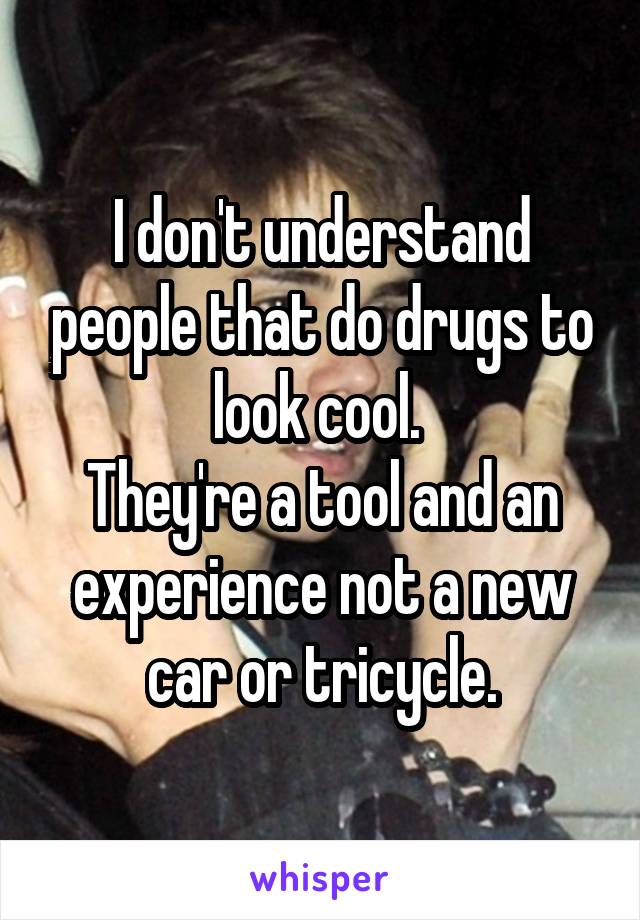 I don't understand people that do drugs to look cool. 
They're a tool and an experience not a new car or tricycle.