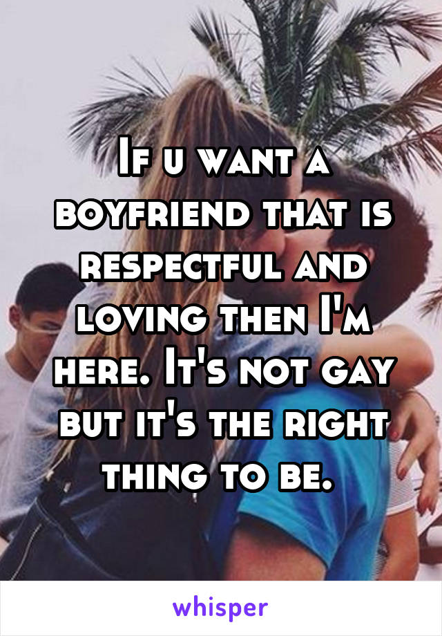 If u want a boyfriend that is respectful and loving then I'm here. It's not gay but it's the right thing to be. 