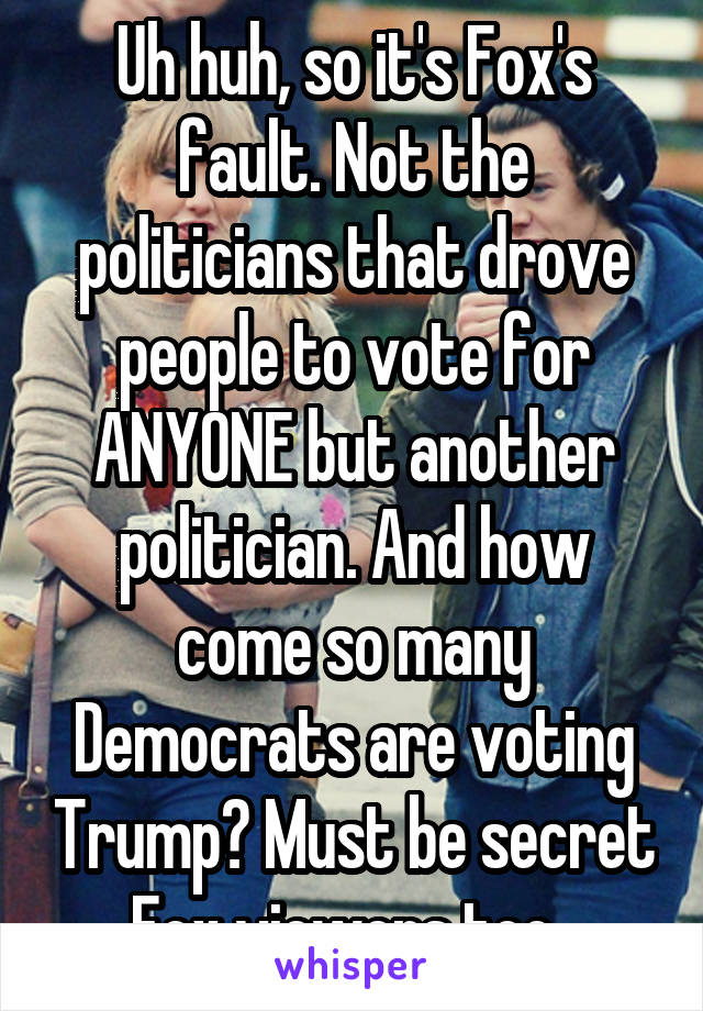 Uh huh, so it's Fox's fault. Not the politicians that drove people to vote for ANYONE but another politician. And how come so many Democrats are voting Trump? Must be secret Fox viewers too. 