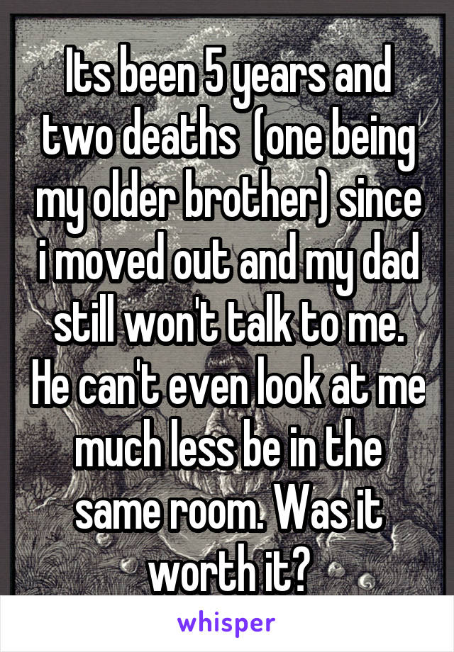 Its been 5 years and two deaths  (one being my older brother) since i moved out and my dad still won't talk to me. He can't even look at me much less be in the same room. Was it worth it?