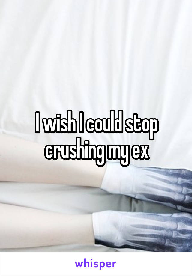 I wish I could stop crushing my ex