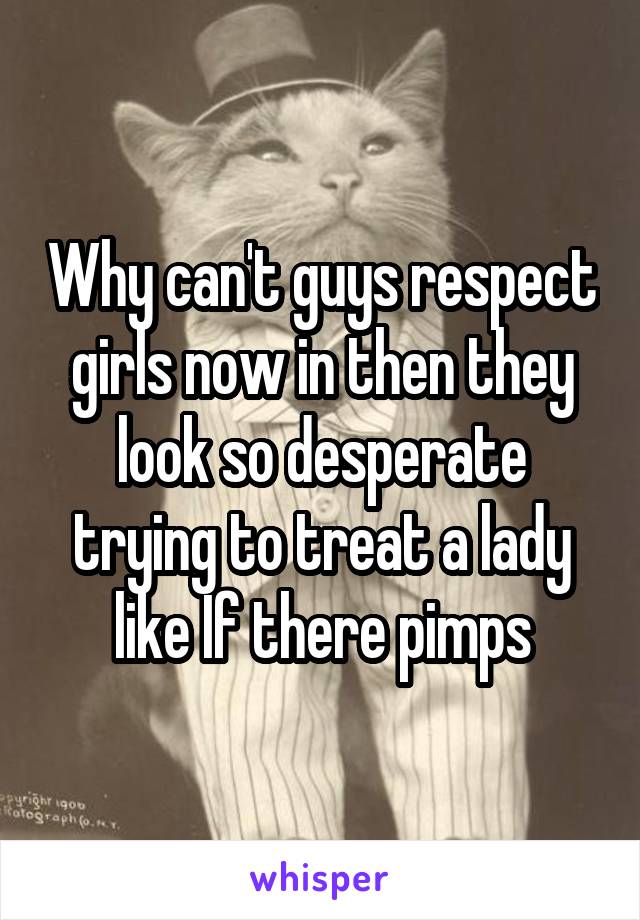 Why can't guys respect girls now in then they look so desperate trying to treat a lady like If there pimps