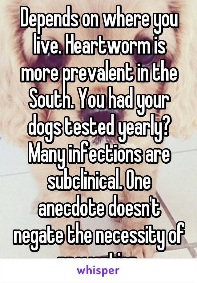 Depends on where you live. Heartworm is more prevalent in the South. You had your dogs tested yearly? Many infections are subclinical. One anecdote doesn't negate the necessity of prevention.