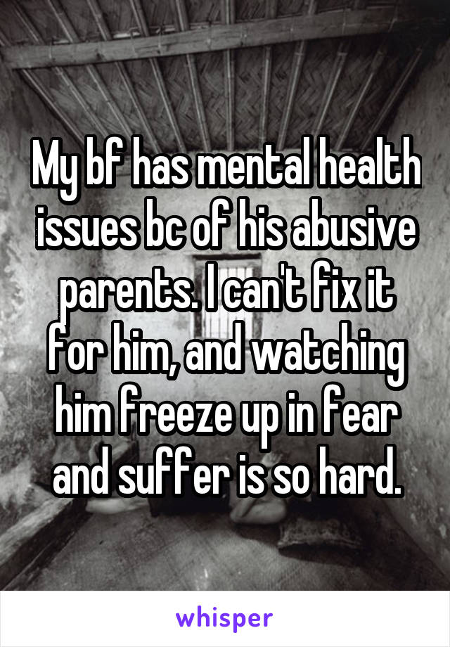 My bf has mental health issues bc of his abusive parents. I can't fix it for him, and watching him freeze up in fear and suffer is so hard.