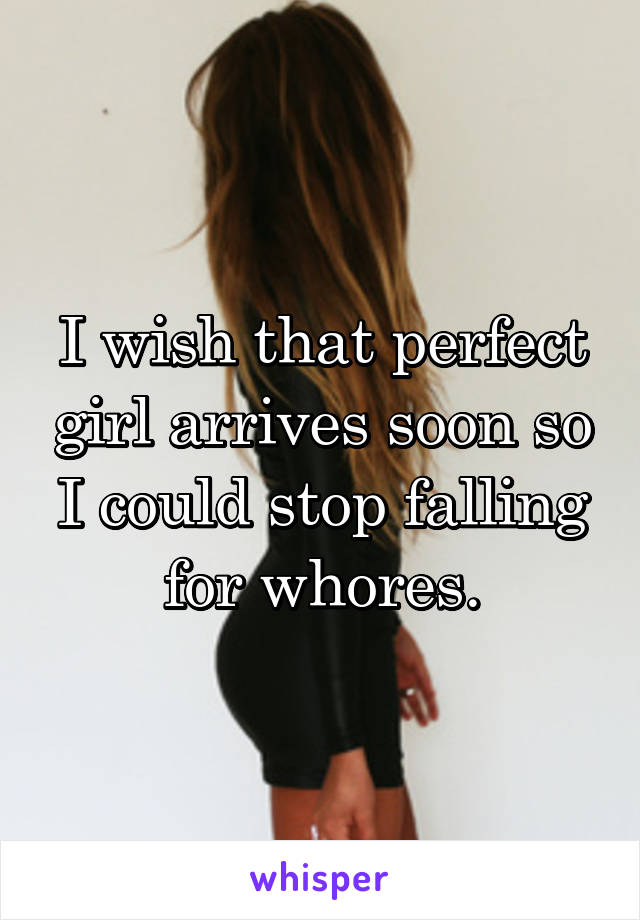 I wish that perfect girl arrives soon so I could stop falling for whores.