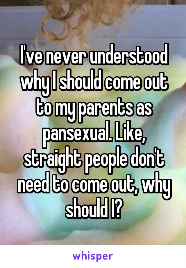 I've never understood why I should come out to my parents as pansexual. Like, straight people don't need to come out, why should I?