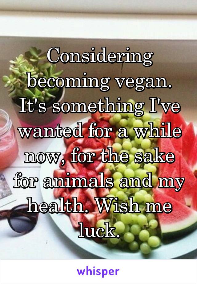 Considering becoming vegan. It's something I've wanted for a while now, for the sake for animals and my health. Wish me luck.