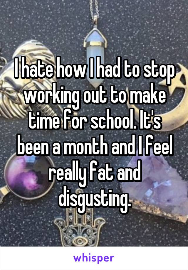 I hate how I had to stop working out to make time for school. It's been a month and I feel really fat and disgusting.