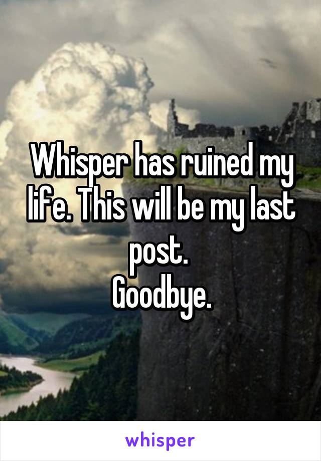 Whisper has ruined my life. This will be my last post. 
Goodbye.