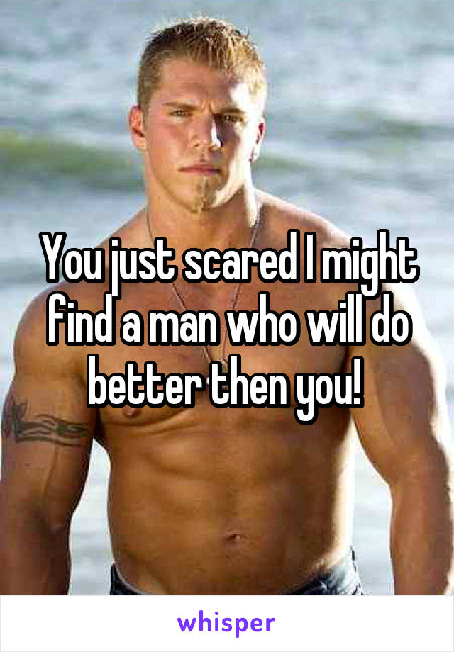 You just scared I might find a man who will do better then you! 