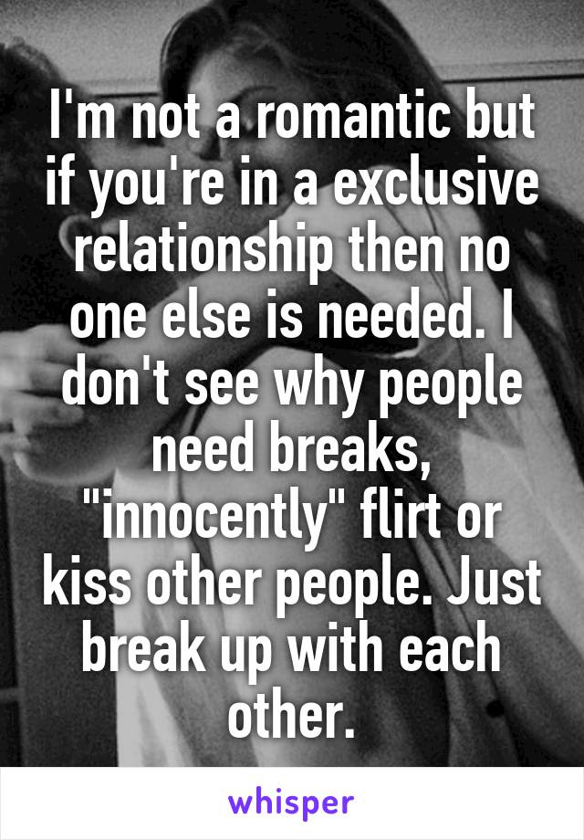 I'm not a romantic but if you're in a exclusive relationship then no one else is needed. I don't see why people need breaks, "innocently" flirt or kiss other people. Just break up with each other.