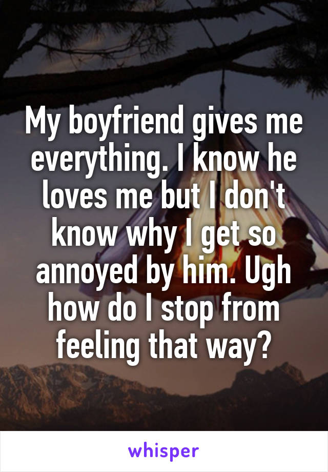 My boyfriend gives me everything. I know he loves me but I don't know why I get so annoyed by him. Ugh how do I stop from feeling that way?