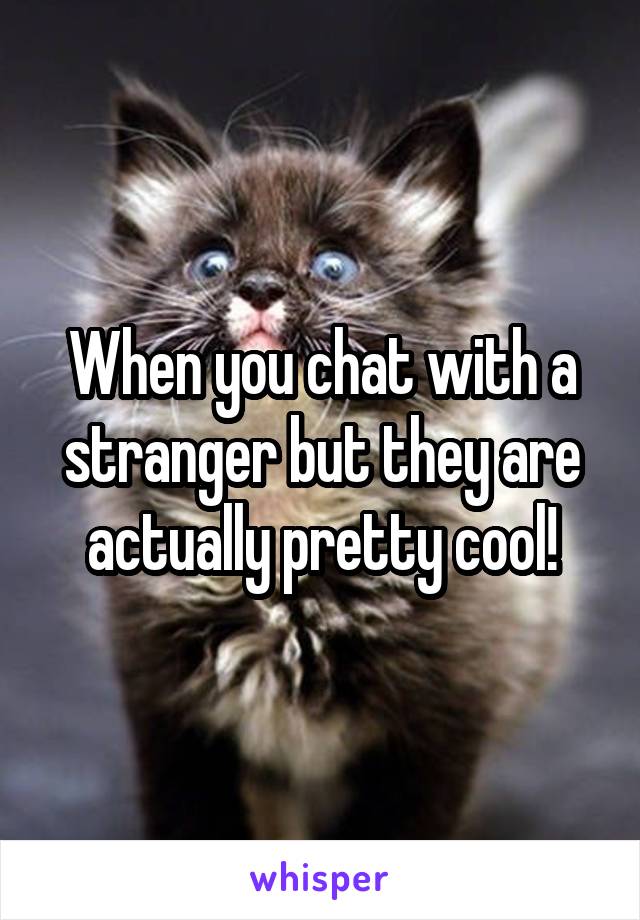 When you chat with a stranger but they are actually pretty cool!