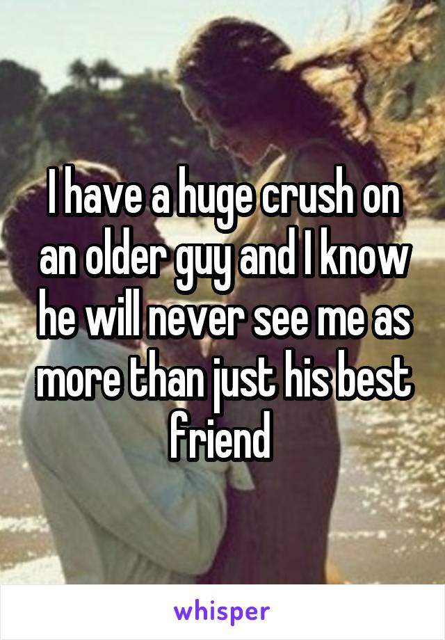 I have a huge crush on an older guy and I know he will never see me as more than just his best friend 