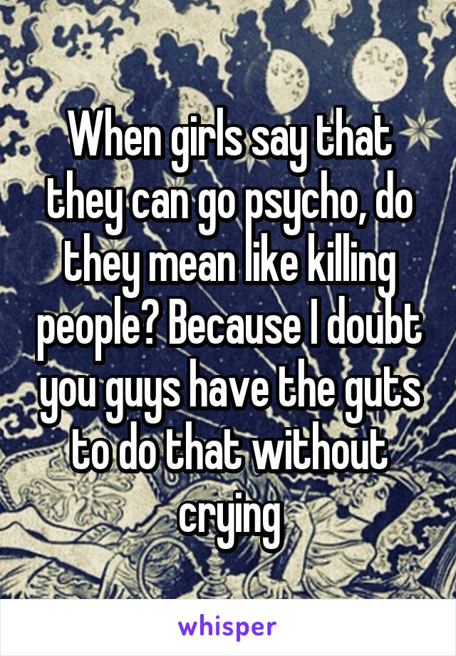 When girls say that they can go psycho, do they mean like killing people? Because I doubt you guys have the guts to do that without crying