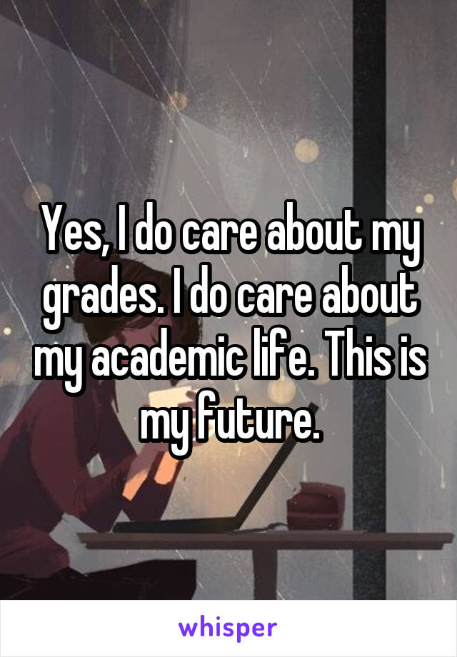 Yes, I do care about my grades. I do care about my academic life. This is my future.