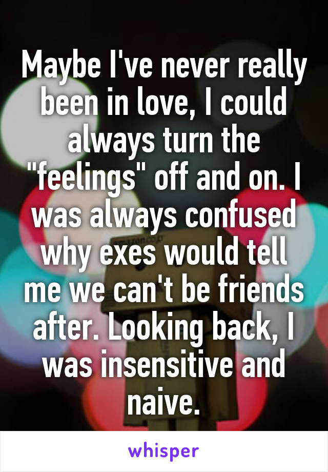 Maybe I've never really been in love, I could always turn the "feelings" off and on. I was always confused why exes would tell me we can't be friends after. Looking back, I was insensitive and naive.